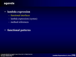 agenda

• lambda expression
– functional interfaces
– lambda expressions (syntax)
– method references

• functional patterns

© Copyright 2003-2013 by Angelika Langer & Klaus Kreft. All Rights Reserved.
http://www.AngelikaLanger.com/
last update: 12/6/2013,11:26

Lambda Expressions in Java

(10)

 
