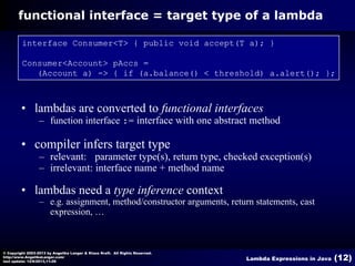 functional interface = target type of a lambda
interface Consumer<T> { public void accept(T a); }
Consumer<Account> pAccs =
(Account a) -> { if (a.balance() < threshold) a.alert(); };

• lambdas are converted to functional interfaces
– function interface := interface with one abstract method

• compiler infers target type
– relevant: parameter type(s), return type, checked exception(s)
– irrelevant: interface name + method name

• lambdas need a type inference context
– e.g. assignment, method/constructor arguments, return statements, cast
expression, …

© Copyright 2003-2013 by Angelika Langer & Klaus Kreft. All Rights Reserved.
http://www.AngelikaLanger.com/
last update: 12/6/2013,11:26

Lambda Expressions in Java

(12)

 