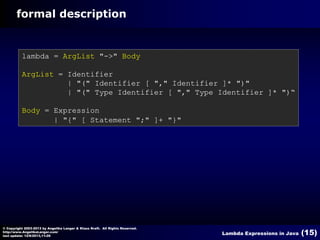 formal description

lambda = ArgList "->" Body
ArgList = Identifier
| "(" Identifier [ "," Identifier ]* ")"
| "(" Type Identifier [ "," Type Identifier ]* ")“
Body = Expression
| "{" [ Statement ";" ]+ "}"

© Copyright 2003-2013 by Angelika Langer & Klaus Kreft. All Rights Reserved.
http://www.AngelikaLanger.com/
last update: 12/6/2013,11:26

Lambda Expressions in Java

(15)

 