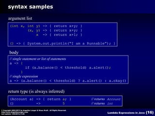 syntax samples
argument list
(int x, int y) -> { return x+y; }
(x, y) -> { return x+y; }
x -> { return x+1; }
() -> { System.out.println(“I am a Runnable”); }

body
// single statement or list of statements
a -> {
if (a.balance() < threshold) a.alert();
}
// single expression
a -> (a.balance() < threshold) ? a.alert() : a.okay()

return type (is always inferred)
(Account a) -> { return a; }
()
->
5
© Copyright 2003-2013 by Angelika Langer & Klaus Kreft. All Rights Reserved.
http://www.AngelikaLanger.com/
last update: 12/6/2013,11:26

// returns Account
// returns int
Lambda Expressions in Java

(16)

 