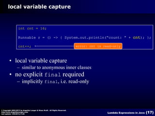 local variable capture

int cnt = 16;
Runnable r = () -> { System.out.println(“count: ” + cnt); };
cnt++;

error: cnt is read-only

• local variable capture
– similar to anonymous inner classes

• no explicit final required
– implicitly final, i.e. read-only

© Copyright 2003-2013 by Angelika Langer & Klaus Kreft. All Rights Reserved.
http://www.AngelikaLanger.com/
last update: 12/6/2013,11:26

Lambda Expressions in Java

(17)

 