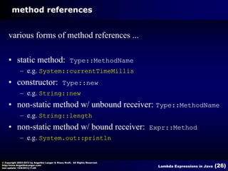 method references

various forms of method references ...
• static method:

Type::MethodName

– e.g. System::currentTimeMillis

• constructor:

Type::new

– e.g. String::new

• non-static method w/ unbound receiver: Type::MethodName
– e.g. String::length

• non-static method w/ bound receiver:

Expr::Method

– e.g. System.out::println

© Copyright 2003-2013 by Angelika Langer & Klaus Kreft. All Rights Reserved.
http://www.AngelikaLanger.com/
last update: 12/6/2013,11:26

Lambda Expressions in Java

(26)

 