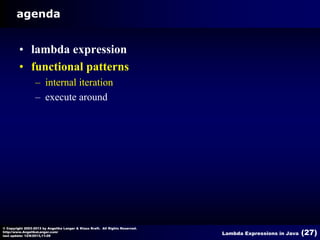 agenda

• lambda expression
• functional patterns
– internal iteration
– execute around

© Copyright 2003-2013 by Angelika Langer & Klaus Kreft. All Rights Reserved.
http://www.AngelikaLanger.com/
last update: 12/6/2013,11:26

Lambda Expressions in Java

(27)

 