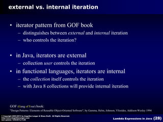 external vs. internal iteration

• iterator pattern from GOF book
– distinguishes between external and internal iteration
– who controls the iteration?

• in Java, iterators are external
– collection user controls the iteration

• in functional languages, iterators are internal
– the collection itself controls the iteration
– with Java 8 collections will provide internal iteration

GOF (Gang of Four) book:
"Design Patterns: Elements of Reusable Object-Oriented Software", by Gamma, Helm, Johnson, Vlissides, Addison-Wesley 1994
© Copyright 2003-2013 by Angelika Langer & Klaus Kreft. All Rights Reserved.
http://www.AngelikaLanger.com/
last update: 12/6/2013,11:26

Lambda Expressions in Java

(28)

 