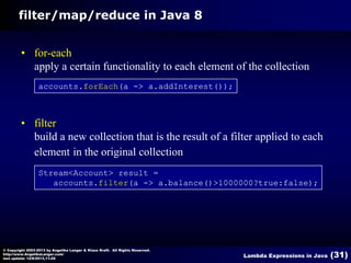 filter/map/reduce in Java 8
• for-each
apply a certain functionality to each element of the collection
accounts.forEach(a -> a.addInterest());

• filter
build a new collection that is the result of a filter applied to each
element in the original collection
Stream<Account> result =
accounts.filter(a -> a.balance()>1000000?true:false);

© Copyright 2003-2013 by Angelika Langer & Klaus Kreft. All Rights Reserved.
http://www.AngelikaLanger.com/
last update: 12/6/2013,11:26

Lambda Expressions in Java

(31)

 