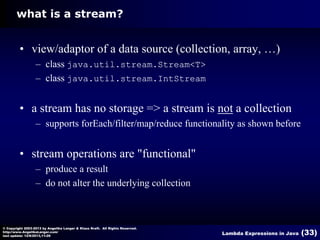 what is a stream?

• view/adaptor of a data source (collection, array, …)
– class java.util.stream.Stream<T>
– class java.util.stream.IntStream

• a stream has no storage => a stream is not a collection
– supports forEach/filter/map/reduce functionality as shown before

• stream operations are "functional"
– produce a result
– do not alter the underlying collection

© Copyright 2003-2013 by Angelika Langer & Klaus Kreft. All Rights Reserved.
http://www.AngelikaLanger.com/
last update: 12/6/2013,11:26

Lambda Expressions in Java

(33)

 