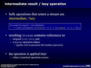 intermediate result / lazy operation

• bulk operations that return a stream are
intermediate / lazy
Stream<Integer> ints5Added
= ints.stream().filter(i -> i > 0).map(i -> i + 5);

• resulting Stream contains references to
– original List ints, and
– a MapOp operation object


together with its parameter (the lambda expression)

• the operation is applied later
– when a terminal operation occurs
© Copyright 2003-2013 by Angelika Langer & Klaus Kreft. All Rights Reserved.
http://www.AngelikaLanger.com/
last update: 12/6/2013,11:26

Lambda Expressions in Java

(35)

 