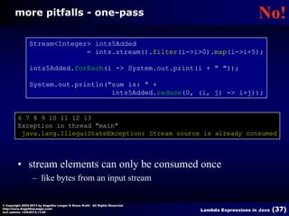 more pitfalls - one-pass

No!

Stream<Integer> ints5Added
= ints.stream().filter(i->i>0).map(i->i+5);
ints5Added.forEach(i -> System.out.print(i + " "));
System.out.println("sum is: " +
ints5Added.reduce(0, (i, j) -> i+j));

6 7 8 9 10 11 12 13
Exception in thread "main"
java.lang.IllegalStateException: Stream source is already consumed

• stream elements can only be consumed once
– like bytes from an input stream
© Copyright 2003-2013 by Angelika Langer & Klaus Kreft. All Rights Reserved.
http://www.AngelikaLanger.com/
last update: 12/6/2013,11:26

Lambda Expressions in Java

(37)

 