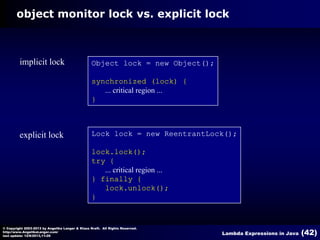 object monitor lock vs. explicit lock

implicit lock

Object lock = new Object();
synchronized (lock) {
... critical region ...
}

explicit lock

Lock lock = new ReentrantLock();
lock.lock();
try {
... critical region ...
} finally {
lock.unlock();
}

© Copyright 2003-2013 by Angelika Langer & Klaus Kreft. All Rights Reserved.
http://www.AngelikaLanger.com/
last update: 12/6/2013,11:26

Lambda Expressions in Java

(42)

 