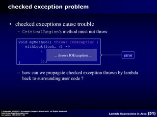 checked exception problem

• checked exceptions cause trouble
– CriticalRegion's method must not throw
void myMethod() throws IOException {
withLock(lock, () ->
{
... throws IOException ...
}

error

});

– how can we propagate checked exception thrown by lambda
back to surrounding user code ?

© Copyright 2003-2013 by Angelika Langer & Klaus Kreft. All Rights Reserved.
http://www.AngelikaLanger.com/
last update: 12/6/2013,11:26

Lambda Expressions in Java

(51)

 