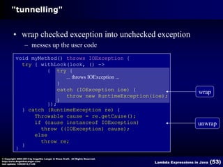 "tunnelling"

• wrap checked exception into unchecked exception
– messes up the user code
void myMethod() throws IOException {
try { withLock(lock, () ->
{ try {
... throws IOException ...
}
catch (IOException ioe) {
throw new RuntimeException(ioe);
}
});
} catch (RuntimeException re) {
Throwable cause = re.getCause();
if (cause instanceof IOException)
throw ((IOException) cause);
else
throw re;
}
}
© Copyright 2003-2013 by Angelika Langer & Klaus Kreft. All Rights Reserved.
http://www.AngelikaLanger.com/
last update: 12/6/2013,11:26

wrap

unwrap

Lambda Expressions in Java

(53)

 