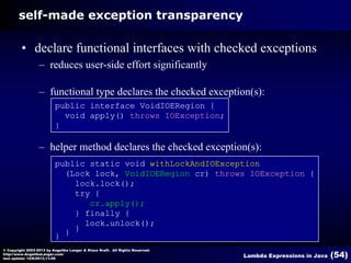 self-made exception transparency

• declare functional interfaces with checked exceptions
– reduces user-side effort significantly
– functional type declares the checked exception(s):
public interface VoidIOERegion {
void apply() throws IOException;
}

– helper method declares the checked exception(s):
public static void withLockAndIOException
(Lock lock, VoidIOERegion cr) throws IOException {
lock.lock();
try {
cr.apply();
} finally {
lock.unlock();
}
} }
© Copyright 2003-2013 by Angelika Langer & Klaus Kreft. All Rights Reserved.
http://www.AngelikaLanger.com/
last update: 12/6/2013,11:26

Lambda Expressions in Java

(54)

 