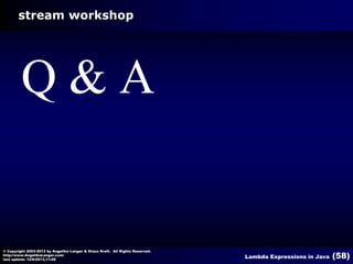 stream workshop

Q&A

© Copyright 2003-2013 by Angelika Langer & Klaus Kreft. All Rights Reserved.
http://www.AngelikaLanger.com/
last update: 12/6/2013,11:26

Lambda Expressions in Java

(58)

 