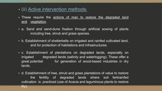 ▪ (ii) Active intervention methods:
▪ These require the actions of man to restore the degraded land
and vegetation.
▪ a. Sand and sand-dune fixation through artificial sowing of plants
including tree, shrub and grass species.
▪ b. Establishment of shelterbelts on irrigated and rainfed cultivated land,
and for protection of habitations and infrastructures.
▪ c. Establishment of plantations on degraded lands, especially on
irrigated degraded lands (salinity and waterlogging). These offer a
great potential for generation of wood-based industries in dry
lands.
▪ d. Establishment of tree, shrub and grass plantations of value to restore
the fertility of degraded lands where soil fertirainfed
cultivation is practiced (use of Acacia and leguminous plants to restore
lity).
 
