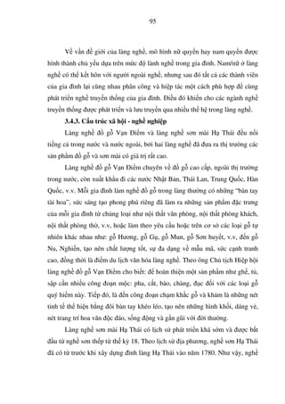 95
V v n gi i c a làng ngh , mô hình n quy n hay nam quy n ư c
hình thành ch y u d a trên m c lành ngh trong gia ình. Nam/n làng
ngh có th k t hôn v i ngư i ngoài ngh , nhưng sau ó t t c các thành viên
c a gia ình l i cùng nhau phân công và hi p tác m t cách phù h p cùng
phát tri n ngh truy n th ng c a gia ình. i u ó khi n cho các ngành ngh
truy n th ng ư c phát tri n và lưu truy n qua nhi u th h trong làng ngh .
3.4.3. C u trúc xã h i - ngh nghi p
Làng ngh g V n i m và làng ngh sơn mài H Thái u n i
ti ng c trong nư c và nư c ngoài, b i hai làng ngh ã ưa ra th trư ng các
s n ph m g và sơn mài có giá tr r t cao.
Làng ngh g V n i m chuyên v g cao c p, ngoài th trư ng
trong nư c, còn xu t kh u i các nư c Nh t B n, Thái Lan, Trung Qu c, Hàn
Qu c, v.v. M i gia ình làm ngh g trong làng thư ng có nh ng “bàn tay
tài hoa”, s c sáng t o phong phú riêng ã làm ra nh ng s n ph m c trưng
c a m i gia ình t ch ng lo i như n i th t văn phòng, n i th t phòng khách,
n i th t phòng th , v.v, ho c làm theo yêu c u ho c trên cơ s các lo i g t
nhiên khác nhau như: g Hương, g G , g Mun, g Sơn huy t, v.v, n g
Nu, Nghi n, t o nên ch t lư ng t t, s a d ng v m u mã, s c c nh tranh
cao, ng th i là i m du l ch văn hóa làng ngh . Theo ông Ch t ch Hi p h i
làng ngh g V n i m cho bi t: hoàn thi n m t s n ph m như gh , t ,
s p c n nhi u công o n m c: pha, c t, bào, chàng, c i v i các lo i g
quý hi m này. Ti p ó, là n công o n ch m kh c g và kh m là nh ng nét
tinh t th hi n b ng ôi bàn tay khéo léo, t o nên nh ng hình kh i, dáng v ,
nét trang trí hoa văn c áo, s ng ng và g n gũi v i i thư ng.
Làng ngh sơn mài H Thái có l ch s phát tri n khá s m và ư c b t
u t ngh sơn th p t th k 18. Theo l ch s a phương, ngh sơn H Thái
ã có t trư c khi xây d ng ình làng H Thái vào năm 1780. Như v y, ngh
 