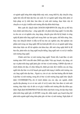 68
s ngành ngh nông thôn nh p kh u máy móc, trang thi t b , dây chuy n công
ngh tiên ti n hi n i hóa s n xu t; Cơ s ngành ngh nông thôn ph i có
bi n pháp x lý ch t th i, b o m v sinh môi trư ng, th c hi n vi c di
chuy n cơ s gây ô nhi m môi trư ng n a i m thích h p.
Bên c nh ó, Quy t nh 2636/2011/Q -BNN-CB cũng ã c th hóa
hơn chính sách khoa h c - công ngh i v i phát tri n làng ngh : Ưu tiên u
tư cho các cơ s nghiên c u, ng d ng, chuy n giao ti n b k thu t và công
ngh phát tri n làng ngh m i trong lĩnh v c b o qu n, ch bi n nông, lâm,
th y s n; khuy n khích và u tư h tr cho các nghiên c u, th nghi m s n
ph m m i trong các làng ngh ; H tr kinh phí i v i cơ s ngành ngh nông
thôn th c hi n các tài nghiên c u khoa h c, i m i công ngh thi t b
b o t n, phát tri n các làng ngh truy n th ng, làng ngh m i và x lý ô nhi m
môi trư ng làng ngh .
Chính sách b o v môi trư ng làng ngh : Trư c h t, Lu t B o v môi
trư ng năm 1993 (s a i năm 2005) quy nh: Vi c quy ho ch, xây d ng, c i
t o và phát tri n làng ngh ph i g n v i b o v môi trư ng. UBND c p t nh có
trách nhi m ch o, t ch c th ng kê, ánh giá m c ô nhi m c a các làng
ngh trên a bàn và có k ho ch gi i quy t tình tr ng ô nhi m môi trư ng c a
các làng ngh trên a bàn... Ngoài ra, còn có các văn b n hư ng d n thi hành
Lu t B o v môi trư ng, trong ó có b o v môi trư ng làng ngh như: Quy t
nh 132/2000/Q -TTg ch rõ trách nhi m c a các c p, các ngành, chính
quy n a phương và cơ s s n xu t v x lý nư c th i, b o m v sinh môi
trư ng, th c hi n vi c di d i cơ s gây ô nhi m môi trư ng n a i m quy
nh; Ngh nh 66/2006/N -CP ã ti n thêm m t bư c trong ch o th c hi n
phát tri n làng ngh g n v i BVMT, trong ó, nh n m nh: quy ho ch t ng th
phát tri n ngành ngh nông thôn ph i g n v i b o v môi trư ng; Ngh nh s
 