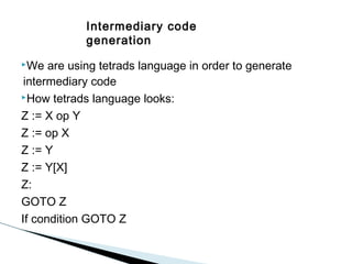 Intermediary code
generation
We

are using tetrads language in order to generate
intermediary code
How tetrads language looks:
Z := X op Y
Z := op X
Z := Y
Z := Y[X]
Z:
GOTO Z
If condition GOTO Z

 