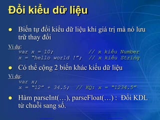 Đổi kiểu dữ liệu
 Biến tự đổi kiểu dữ liệu khi giá trị mà nó lưu
trữ thay đổi
Ví dụ:
var x = 10;
x = “hello world !”;
// x kiểu Number
// x kiểu String
var x;
x = “12” + 34.5; // KQ: x = “1234.5”
 Có thể cộng 2 biến khác kiểu dữ liệu
Ví dụ:
 Hàm parseInt(…), parseFloat(…) : Đổi KDL
từ chuỗi sang số.
CuuDuongThanCong.com https://fb.com/tailieudientucntt
 