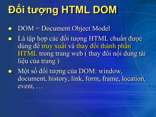 Đối tượng HTML DOM
 DOM = Document Object Model
 Là tập hợp các đối tượng HTML chuẩn được
dùng để truy xuất và thay đổi thành phần
HTML trong trang web ( thay đổi nội dung tài
liệu của trang )
 Một số đối tượng của DOM: window,
document, history, link, form, frame, location,
event, …
CuuDuongThanCong.com https://fb.com/tailieudientucntt
 