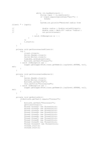 while (in.hasNextLine()) {
String input = in.nextLine();
if (input.equalsIgnoreCase("exit")) {
break;
}
System.out.println("Received radius from
client: " + input);
// double radius = Double.valueOf(input);
// double area = Math.PI* radius *radius ;
// out.println(area);
}
} catch (IOException e) { }
}
};
t.start();
}
}
private void getDisconnectedClient(){
try {
client.close();
Server_Reader.close();
Server_Writer.close();
ComboBox.setEnabled(true);
ButtonOn.setText("Connect");
} catch (IOException ex) {
Logger.getLogger(Form.class.getName()).log(Level.SEVERE, null,
ex);
}
}
private void getDisconnectedServer(){
try {
Server_Reader.close();
Server_Writer.close();
ButtonOn.setText("On");
this.setTitle("Disconected");
} catch (IOException ex) {
Logger.getLogger(Form.class.getName()).log(Level.SEVERE, null,
ex);
}
}
private void getButtonOn(){
if(ButtonOn.getText().equals("Connect"))
{
ButtonOn.setText("DIsconnect");
getClientConnec();
Thread thread1= new Thread(this);
Thread thread2= new Thread(this);
Thread thread3= new Thread(this);
Thread thread4= new Thread(this);
Thread thread5= new Thread(this);
Thread thread6= new Thread(this);
Thread thread7= new Thread(this);
Thread thread8= new Thread(this);
Thread thread9= new Thread(this);
Thread thread10= new Thread(this);
thread1.start();
thread2.start();
 