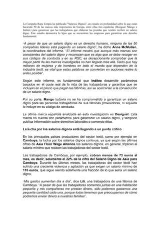 La Campaña Ropa Limpia ha publicado "Salarios Dignos", un estudio en profundidad sobre lo que están
haciendo 50 de las marcas más importantes de Europa, entre ellas tres españolas (Desigual, Mango e
Inditex) para garantizar que las trabajadoras que elaboran las prendas que venden reciben un salario
digno. Este estudio demuestra lo lejos que se encuentran las empresas para garantizar este derecho
fundamental.
“A pesar de que un salario digno es un derecho humano, ninguna de las 50
compañías líderes está pagando un salario digno”, ha dicho Anna McMullen,
la coordinadora del informe. “El informe mostró que aunque más marcas son
conscientes del salario digno y reconocen que es algo que se debe recoger en
sus códigos de conducta y en su RSC, es decepcionante comprobar que la
mayor parte de las marcas investigadas no han llegado más allá. Dado que hay
millones de mujeres y de hombres en todo el mundo que dependen de la
industria textil, es vital que estas palabras se conviertan en acciones reales lo
antes posible”.
Según este informe, es fundamental que Inditex desarrolle parámetros
basados en el coste real de la vida de las trabajadoras y garantice que se
incluyan en el precio que pagan las fábricas, así se acercarían a la consecución
de un salario digno.
Por su parte, Mango todavía no se ha comprometido a garantizar un salario
digno para las personas trabajadoras de sus fábricas proveedoras, ni siquiera
lo incluye en su código de conducta.
La última marca española analizada en esta investigación es Desigual. Esta
marca no cuenta con parámetros para garantizar un salario digno, y tampoco
publica información sobre derechos laborales o comercio ético.
La lucha por los salarios dignos está llegando a un punto crítico
En los principales países productores del sector textil, como por ejemplo en
Camboya, la lucha por los salarios dignos continua, ya que según las últimas
cifras de Asia Floor Wage Alliance los salarios dignos, en general, triplican el
salario mínimo que reciben las trabajadoras del sector textil.
Las trabajadoras de Camboya, por ejemplo, cobran menos de 73 euros al
mes, es decir, solamente el 22% de la cifra del Salario Digno de Asia para
Camboya. Durante los últimos meses, las trabajadoras del sector textil han
sufrido una creciente violencia y agitación ya que exigen un salario mínimo de
116 euros, que sigue siendo solamente una fracción de lo que sería un salario
digno.
“Mis gastos aumentan día a día”, dice Lili, una trabajadora de una fábrica de
Camboya. “A pesar de que las trabajadoras comemos juntas en una habitación
pequeña y mis compañeras me prestan dinero, sólo podemos gastarnos una
pequeña cantidad cada una, porque todas tenemos que preocuparnos de cómo
podremos enviar dinero a nuestras familias”.
 
