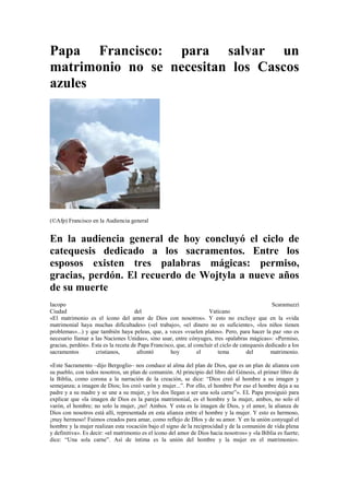 Papa Francisco: para salvar un
matrimonio no se necesitan los Cascos
azules
(©Afp) Francisco en la Audiencia general
En la audiencia general de hoy concluyó el ciclo de
catequesis dedicado a los sacramentos. Entre los
esposos existen tres palabras mágicas: permiso,
gracias, perdón. El recuerdo de Wojtyla a nueve años
de su muerte
Iacopo Scaramuzzi
Ciudad del Vaticano
«El matrimonio es el ícono del amor de Dios con nosotros». Y esto no excluye que en la «vida
matrimonial haya muchas dificultades» («el trabajo», «el dinero no es suficiente», «los niños tienen
problemas»...) y que también haya peleas, que, a veces «vuelen platos». Pero, para hacer la paz «no es
necesario llamar a las Naciones Unidas», sino usar, entre cónyuges, tres «palabras mágicas»: «Permiso,
gracias, perdón». Esta es la receta de Papa Francisco, que, al concluir el ciclo de catequesis dedicado a los
sacramentos cristianos, afrontó hoy el tema del matrimonio.
«Este Sacramento –dijo Bergoglio– nos conduce al alma del plan de Dios, que es un plan de alianza con
su pueblo, con todos nosotros, un plan de comunión. Al principio del libro del Génesis, el primer libro de
la Biblia, como corona a la narración de la creación, se dice: “Dios creó al hombre a su imagen y
semejanza; a imagen de Dios; los creó varón y mujer...”. Por ello, el hombre Por eso el hombre deja a su
padre y a su madre y se une a su mujer, y los dos llegan a ser una sola carne”». EL Papa prosiguió para
explicar que «la imagen de Dios es la pareja matrimonial, es el hombre y la mujer, ambos, no solo el
varón, el hombre; no solo la mujer, ¡no! Ambos. Y esta es la imagen de Dios, y el amor, la alianza de
Dios con nosotros está allí, representada en esta alianza entre el hombre y la mujer. Y esto es hermoso,
¡muy hermoso! Fuimos creados para amar, como reflejo de DIos y de su amor. Y en la unión conyugal el
hombre y la mujer realizan esta vocación bajo el signo de la reciprocidad y de la comunión de vida plena
y definitiva». Es decir: «el matrimonio es el ícono del amor de Dios hacia nosotros» y «la Biblia es fuerte;
dice: “Una sola carne”. Así de íntima es la unión del hombre y la mujer en el matrimonio».
 