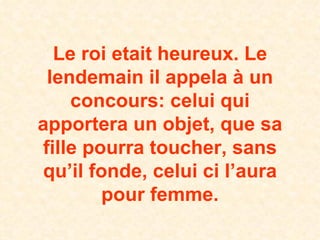 Le roi etait heureux. Le lendemain il appela à un concours: celui qui apportera un objet, que sa fille pourra toucher, sans qu’il fonde, celui ci l’aura pour femme. 