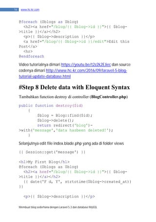 Membuat blog sederhana dengan Laravel 5.3 dan database MySQL
16 www.hc-kr.com
@foreach ($blogs as $blog)
<h2><a href="/blog/{{ $blog->id }}">{{ $blog-
>title }}</a></h2>
<p>{{ $blog->description }}</p>
<a href="/blog/{{ $blog->id }}/edit">Edit this
Post</a>
<hr>
@endforeach
Video tutorialnya dimari https://youtu.be/t2z2k2EJiec dan source
codenya dimari http://www.hc-kr.com/2016/09/laravel-5-blog-
tutorial-update-database.html
#Step 8 Delete data with Eloquent Syntax
Tambahkan function destroy di controller (BlogController.php)
public function destroy($id)
{
$blog = Blog::find($id);
$blog->delete();
return redirect('blog')-
>with('message','data hasbeen deleted!');
}
Selanjutnya edit file index.blade.php yang ada di folder views
{{ Session::get('message') }}
<h1>My First Blog</h1>
@foreach ($blogs as $blog)
<h2><a href="/blog/{{ $blog->id }}">{{ $blog-
>title }}</a></h2>
{{ date('F d, Y', strtotime($blog->created_at))
}}
<p>{{ $blog->description }}</p>
 
