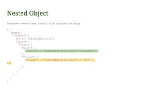 Nested Object
Retrieve tweets that starts with fossasia hashtag
{
“query”: {
“nested”: {
“path”: “hashtagEntities”,
“query”: {
“bool”: {
“must”: [
{“match”: { “hashtagEntities.text”: “fossasia”}}
],
“filter“: [
{“range”: { “hashtagEntities.start”: { “lt”: 1
}}}
]
}
}
}
}
}
 