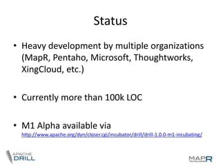Status
• Heavy development by multiple organizations
(MapR, Pentaho, Microsoft, Thoughtworks,
XingCloud, etc.)

• Currently more than 100k LOC
• M1 Alpha available via
http://www.apache.org/dyn/closer.cgi/incubator/drill/drill-1.0.0-m1-incubating/

 