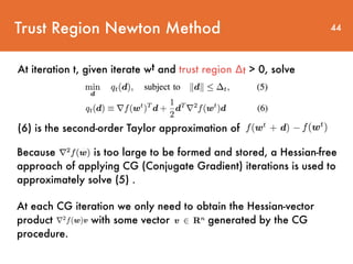 Trust Region Newton Method
At iteration t, given iterate wt and trust region ∆t > 0, solve
44
(6) is the second-order Taylor approximation of
Because is too large to be formed and stored, a Hessian-free
approach of applying CG (Conjugate Gradient) iterations is used to
approximately solve (5) .
At each CG iteration we only need to obtain the Hessian-vector
product with some vector generated by the CG
procedure.
 