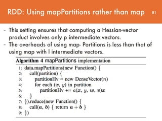 81
- This setting ensures that computing a Hessian-vector
product involves only p intermediate vectors.
- The overheads of using map- Partitions is less than that of
using map with l intermediate vectors.
RDD: Using mapPartitions rather than map
 