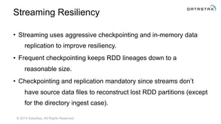 © 2014 DataStax, All Rights Reserved
Streaming Resiliency
• Streaming uses aggressive checkpointing and in-memory data
replication to improve resiliency.
• Frequent checkpointing keeps RDD lineages down to a
reasonable size.
• Checkpointing and replication mandatory since streams don’t
have source data files to reconstruct lost RDD partitions (except
for the directory ingest case).
 