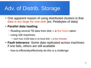 16
Adv. of Distrib. Storage
● One apparent reason of using distributed clusters is that
data is too large for one disk (ex: Petabytes of data)
● Parallel data loading:
– Reading several TB data from disk a⇒ few hours taken
– Using 100 machines;
● each has 1/100 data in its local disk a⇒ few minutes
● Fault tolerance: Some data replicated across machines:
if one fails, others are still available
– how to efficiently/effectively do this is a challenge
 