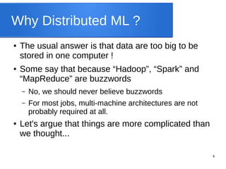 4
Why Distributed ML ?
● The usual answer is that data are too big to be
stored in one computer !
● Some say that because “Hadoop”, “Spark” and
“MapReduce” are buzzwords
– No, we should never believe buzzwords
– For most jobs, multi-machine architectures are not
probably required at all.
● Let's argue that things are more complicated than
we thought...
 