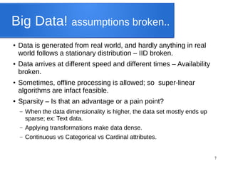 7
Big Data! assumptions broken..
● Data is generated from real world, and hardly anything in real
world follows a stationary distribution – IID broken.
● Data arrives at different speed and different times – Availability
broken.
● Sometimes, offline processing is allowed; so super-linear
algorithms are infact feasible.
● Sparsity – Is that an advantage or a pain point?
– When the data dimensionality is higher, the data set mostly ends up
sparse; ex: Text data.
– Applying transformations make data dense.
– Continuous vs Categorical vs Cardinal attributes.
 