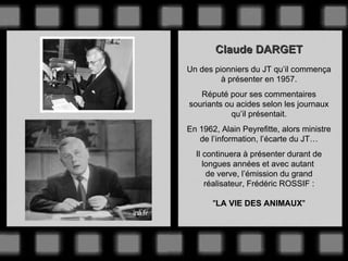 Claude DARGET Un des pionniers du JT qu’il commença à présenter en 1957. Réputé pour ses commentaires souriants ou acides selon les journaux qu’il présentait. En 1962, Alain Peyrefitte, alors ministre de l’information, l’écarte du JT… Il continuera à présenter durant de longues années et avec autant  de verve, l’émission du grand réalisateur, Frédéric ROSSIF : &quot; LA VIE DES ANIMAUX &quot; 