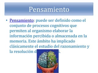 Pensamiento
• Pensamiento: puede ser definido como el
conjunto de procesos cognitivos que
permiten al organismo elaborar la
información percibida o almacenada en la
memoria. Este ámbito ha implicado
clásicamente el estudio del razonamiento y
la resolución de problemas.
 