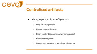 Centralised artifacts
● Managing output from a CI process
○ Only the strong survive
○ Central common location
○ Clearly understood name and version approach
○ Build them only once
○ Make them timeless – externalise configuration
 