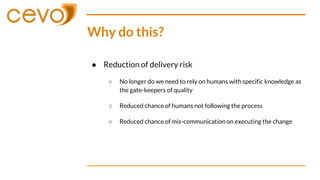 Why do this?
● Reduction of delivery risk
○ No longer do we need to rely on humans with specific knowledge as
the gate-keepers of quality
○ Reduced chance of humans not following the process
○ Reduced chance of mis-communication on executing the change
 