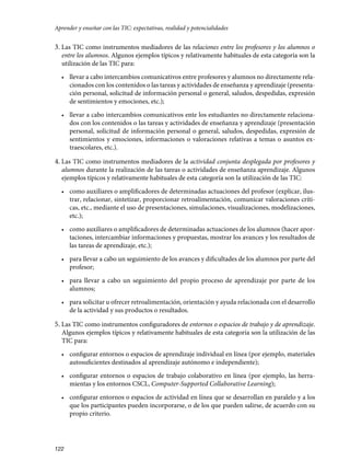 Aprender y enseñar con las TIC: expectativas, realidad y potencialidades

3. Las TIC como instrumentos mediadores de las relaciones entre los profesores y los alumnos o

entre los alumnos. Algunos ejemplos típicos y relativamente habituales de esta categoría son la
utilización de las TIC para:

•	 	 levar a cabo intercambios comunicativos entre profesores y alumnos no directamente relal

cionados con los contenidos o las tareas y actividades de enseñanza y aprendizaje (presentación personal, solicitud de información personal o general, saludos, despedidas, expresión
de sentimientos y emociones, etc.);

•	 	 levar a cabo intercambios comunicativos ente los estudiantes no directamente relacional

dos con los contenidos o las tareas y actividades de enseñanza y aprendizaje (presentación
personal, solicitud de información personal o general, saludos, despedidas, expresión de
sentimientos y emociones, informaciones o valoraciones relativas a temas o asuntos extraescolares, etc.).

4. Las TIC como instrumentos mediadores de la actividad conjunta desplegada por profesores y
alumnos durante la realización de las tareas o actividades de enseñanza aprendizaje. Algunos
ejemplos típicos y relativamente habituales de esta categoría son la utilización de las TIC:

•	 	 omo auxiliares o amplificadores de determinadas actuaciones del profesor (explicar, ilusc

trar, relacionar, sintetizar, proporcionar retroalimentación, comunicar valoraciones críticas, etc., mediante el uso de presentaciones, simulaciones, visualizaciones, modelizaciones,
etc.);

•	 	 omo auxiliares o amplificadores de determinadas actuaciones de los alumnos (hacer aporc

taciones, intercambiar informaciones y propuestas, mostrar los avances y los resultados de
las tareas de aprendizaje, etc.);

•	 	 ara llevar a cabo un seguimiento de los avances y dificultades de los alumnos por parte del
p

profesor;

•	 	 ara llevar a cabo un seguimiento del propio proceso de aprendizaje por parte de los
p

alumnos;

•	 	 ara solicitar u ofrecer retroalimentación, orientación y ayuda relacionada con el desarrollo
p

de la actividad y sus productos o resultados.

5. Las TIC como instrumentos configuradores de entornos o espacios de trabajo y de aprendizaje.

Algunos ejemplos típicos y relativamente habituales de esta categoría son la utilización de las
TIC para:

•	 	 onfigurar entornos o espacios de aprendizaje individual en línea (por ejemplo, materiales
c

autosuficientes destinados al aprendizaje autónomo e independiente);

•	 	 onfigurar entornos o espacios de trabajo colaborativo en línea (por ejemplo, las herrac

mientas y los entornos CSCL, Computer-Supported Collaborative Learning);

•	 	 onfigurar entornos o espacios de actividad en línea que se desarrollan en paralelo y a los
c

que los participantes pueden incorporarse, o de los que pueden salirse, de acuerdo con su
propio criterio.

122

133957 _ 0001-0184.indd 122

16/3/09 11:59:20

 