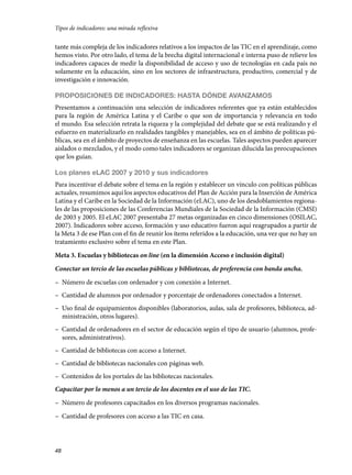 Tipos de indicadores: una mirada reflexiva

tante más compleja de los indicadores relativos a los impactos de las TIC en el aprendizaje, como
hemos visto. Por otro lado, el tema de la brecha digital internacional e interna puso de relieve los
indicadores capaces de medir la disponibilidad de acceso y uso de tecnologías en cada país no
solamente en la educación, sino en los sectores de infraestructura, productivo, comercial y de
investigación e innovación.
PROPOSICIONES DE INDICADORES: HASTA DÓNDE AVANZAMOS
Presentamos a continuación una selección de indicadores referentes que ya están establecidos
para la región de América Latina y el Caribe o que son de importancia y relevancia en todo
el mundo. Esa selección retrata la riqueza y la complejidad del debate que se está realizando y el
esfuerzo en materializarlo en realidades tangibles y manejables, sea en el ámbito de políticas públicas, sea en el ámbito de proyectos de enseñanza en las escuelas. Tales aspectos pueden aparecer
aislados o mezclados, y el modo como tales indicadores se organizan dilucida las preocupaciones
que los guían.
Los planes eLAC 2007 y 2010 y sus indicadores
Para incentivar el debate sobre el tema en la región y establecer un vínculo con políticas públicas
actuales, resumimos aquí los aspectos educativos del Plan de Acción para la Inserción de América
Latina y el Caribe en la Sociedad de la Información (eLAC), uno de los desdoblamientos regionales de las proposiciones de las Conferencias Mundiales de la Sociedad de la Información (CMSI)
de 2003 y 2005. El eLAC 2007 presentaba 27 metas organizadas en cinco dimensiones (OSILAC,
2007). Indicadores sobre acceso, formación y uso educativo fueron aquí reagrupados a partir de
la Meta 3 de ese Plan con el fin de reunir los ítems referidos a la educación, una vez que no hay un
tratamiento exclusivo sobre el tema en este Plan.
Meta 3. Escuelas y bibliotecas on line (en la dimensión Acceso e inclusión digital)
Conectar un tercio de las escuelas públicas y bibliotecas, de preferencia con banda ancha.
– Número de escuelas con ordenador y con conexión a Internet.
– Cantidad de alumnos por ordenador y porcentaje de ordenadores conectados a Internet.
– Uso final de equipamientos disponibles (laboratorios, aulas, sala de profesores, biblioteca, administración, otros lugares).
– Cantidad de ordenadores en el sector de educación según el tipo de usuario (alumnos, profesores, administrativos).
– Cantidad de bibliotecas con acceso a Internet.
– Cantidad de bibliotecas nacionales con páginas web.
– Contenidos de los portales de las bibliotecas nacionales.
Capacitar por lo menos a un tercio de los docentes en el uso de las TIC.
– Número de profesores capacitados en los diversos programas nacionales.
– Cantidad de profesores con acceso a las TIC en casa.

48

133957 _ 0001-0184.indd 48

16/3/09 11:59:16

 