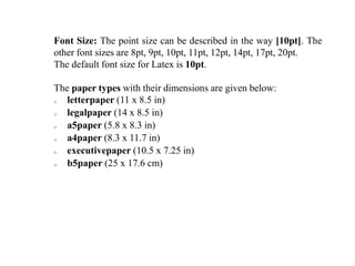 Font Size: The point size can be described in the way [10pt]. The
other font sizes are 8pt, 9pt, 10pt, 11pt, 12pt, 14pt, 17pt, 20pt.
The default font size for Latex is 10pt.
The paper types with their dimensions are given below:
o letterpaper (11 x 8.5 in)
o legalpaper (14 x 8.5 in)
o a5paper (5.8 x 8.3 in)
o a4paper (8.3 x 11.7 in)
o executivepaper (10.5 x 7.25 in)
o b5paper (25 x 17.6 cm)
 