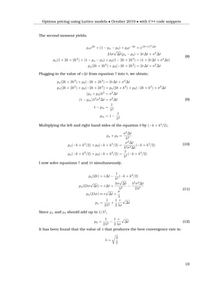 Options pricing using Lattice models • October 2019 • with C++ code snippets
The second moment yields:
pue2k
+ (1 − pu − pd) + pde−2k
= e(2r+σ2
)∆t
2λσ
√
∆t(pu − pd) = 2r∆t + σ2
∆t
pu(1 + 2k + 2k2
) + (1 − pu − pd) + pd(1 − 2k + 2k2
) = (1 + 2r∆t + σ2
∆t)
pu(2k + 2k2
) + pd(−2k + 2k2
) = 2r∆t + σ2
∆t
(8)
Plugging in the value of r∆t from equation 7 into 8, we obtain:
pu(2k + 2k2
) + pd(−2k + 2k2
) = 2r∆t + σ2
∆t
pu(2k + 2k2
) + pd(−2k + 2k2
) = pu(2k + k2
) + pd(−2k + k2
) + σ2
∆t
(pu + pd)k2
= σ2
∆t
(1 − pm)λ2
σ2
∆t = σ2
∆t
1 − pm =
1
λ2
pm = 1 −
1
λ2
(9)
Multiplying the left and right hand sides of the equation 9 by (−k + k2
/2),
pu + pd =
σ2
∆t
k2
pu(−k + k2
/2) + pd(−k + k2
/2) =
σ2
∆t
λ2σ2∆t
(−k + k2
/2)
pu(−k + k2
/2) + pd(−k + k2
/2) =
1
λ2
(−k + k2
/2)
(10)
I now solve equations 7 and 10 simultaneously.
pu(2k) = r∆t −
1
λ2
(−k + k2
/2)
pu(2λσ
√
∆t) = r∆t +
λσ
√
∆t
λ2
−
λ2
σ2
∆t
2λ2
pu(2λσ) ≈ r
√
∆t +
σ
λ
pu =
1
2λ2
+
1
2
r
λσ
√
∆t
(11)
Since pu and pd should add up to 1/λ2
,
pd =
1
2λ2
−
1
2
r
λσ
√
∆t (12)
It has been found that the value of λ that produces the best convergence rate is:
λ =
3
2
10
 