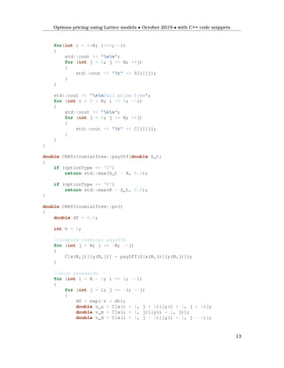 Options pricing using Lattice models • October 2019 • with C++ code snippets
for(int i = 2*N; i>=0;--i)
{
std::cout << "nn";
for (int j = 0; j <= N; ++j)
{
std::cout << "t" << S[i][j];
}
}
std::cout << "nnCall price tree";
for (int i = 2 * N; i >= 0; --i)
{
std::cout << "nn";
for (int j = 0; j <= N; ++j)
{
std::cout << "t" << C[i][j];
}
}
}
double CRRTrinomialTree::payOff(double S_t)
{
if (optionType == 'C')
return std::max(S_t - K, 0.0);
if (optionType == 'P')
return std::max(K - S_t, 0.0);
}
double CRRTrinomialTree::pv()
{
double df = 0.0;
int h = 0;
//compute terminal payoffs
for (int j = N; j >= -N; --j)
{
C[x(N,j)][y(N,j)] = payOff(S[x(N,j)][y(N,j)]);
}
//work backwards
for (int i = N - 1; i >= 0; --i)
{
for (int j = i; j >= -i; --j)
{
df = exp(-r * dt);
double v_u = C[x(i + 1, j + 1)][y(i + 1, j + 1)];
double v_m = C[x(i + 1, j)][y(i + 1, j)];
double v_d = C[x(i + 1, j - 1)][y(i + 1, j - 1)];
13
 