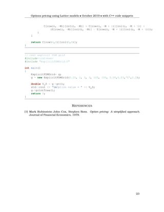 Options pricing using Lattice models • October 2019 • with C++ code snippets
C[row(i, -M)][col(i, -M)] = C[row(i, -M + 1)][col(i, -M + 1)] +
(S[row(i, -M)][col(i, -M)] - S[row(i, -M + 1)][col(i, -M + 1)]);
}
}
return C[row(0,0)][col(0,0)];
}
// test explicit FDM grid
#include<iostream>
#include "ExplicitFDMGrid.h"
int main()
{
ExplicitFDMGrid* g;
g = new ExplicitFDMGrid(0.20, 1, 3, 3, 100, 100, 0.06,0.03,'C',0.2);
double V_0 = g->pv();
std::cout << "nOption value = " << V_0;
g->printTree();
return 0;
}
REFERENCES
[1] Mark Rubinstein John Cox, Stephen Ross. Option pricing: A simpliﬁed approach.
Journal of Financial Economics, 1979.
23
 