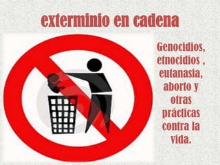 exterminio en cadena
Genocidios,
etnocidios ,
eutanasia,
aborto y
otras
prácticas
contra la
vida.
 
