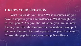 1. KNOW YOUR SITUATION
What issues do you have? What resources do you
have to improve your circumstances? What brought you
to this point? Analyze the situation you are in now.
Know your officials. Examine the population makeup of
the area. Examine the past reports from your forebears.
Consult the populace and your own police officers.
 
