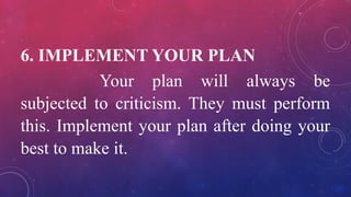 6. IMPLEMENT YOUR PLAN
Your plan will always be
subjected to criticism. They must perform
this. Implement your plan after doing your
best to make it.
 