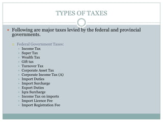 TYPES OF TAXES

 Following are major taxes levied by the federal and provincial
  governments.
     Federal Government Taxes:
         Income Tax
         Super Tax
         Wealth Tax
         Gift tax
         Turnover Tax
         Corporate Asset Tax
         Corporate Income Tax (A)
         Import Duties
         Import Surcharge
         Export Duties
         Iqra Surcharge
         Income Tax on imports
         Import Licence Fee
         Import Registration Fee
 
